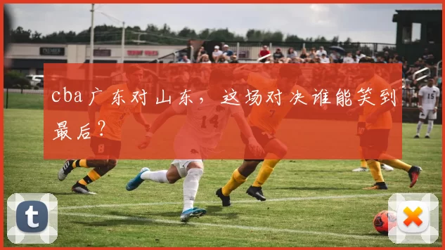 cba广东对山东，这场对决谁能笑到最后？