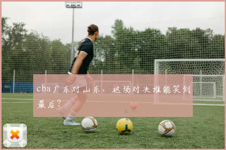 cba广东对山东，这场对决谁能笑到最后？